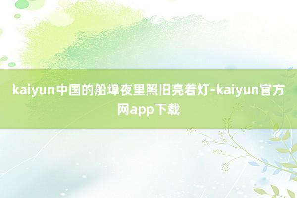 kaiyun中国的船埠夜里照旧亮着灯-kaiyun官方网app下载