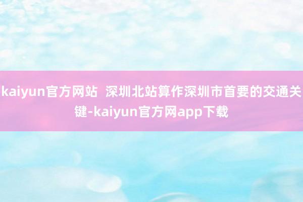 kaiyun官方网站  深圳北站算作深圳市首要的交通关键-kaiyun官方网app下载