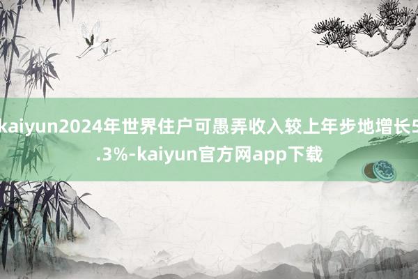 kaiyun2024年世界住户可愚弄收入较上年步地增长5.3%-kaiyun官方网app下载