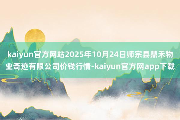 kaiyun官方网站2025年10月24日师宗县鼎禾物业奇迹有限公司价钱行情-kaiyun官方网app下载