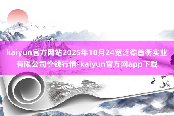 kaiyun官方网站2025年10月24宽泛德首衡实业有限公司价钱行情-kaiyun官方网app下载