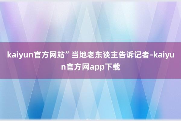 kaiyun官方网站”当地老东谈主告诉记者-kaiyun官方网app下载