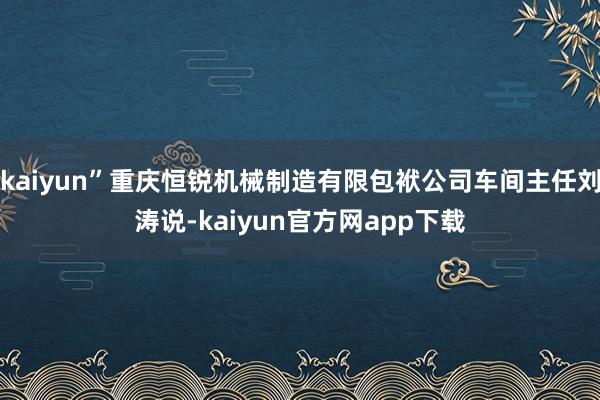 kaiyun”重庆恒锐机械制造有限包袱公司车间主任刘涛说-kaiyun官方网app下载