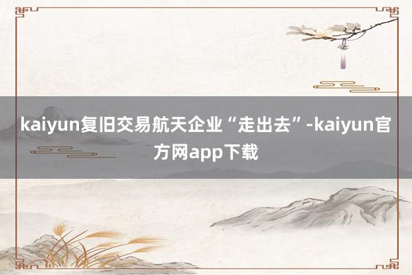 kaiyun复旧交易航天企业“走出去”-kaiyun官方网app下载
