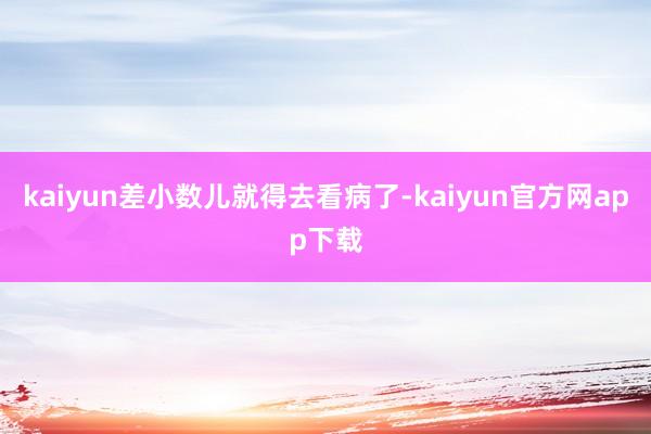 kaiyun差小数儿就得去看病了-kaiyun官方网app下载