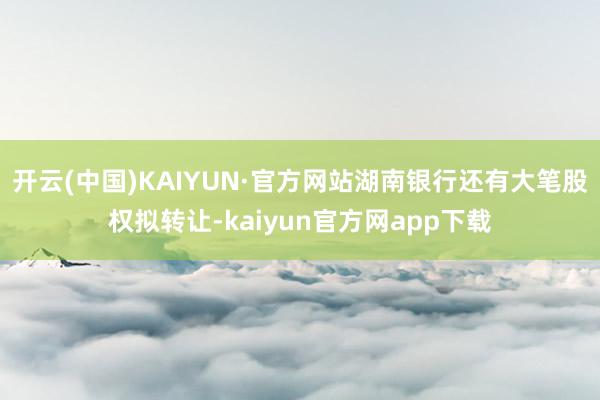 开云(中国)KAIYUN·官方网站湖南银行还有大笔股权拟转让-kaiyun官方网app下载