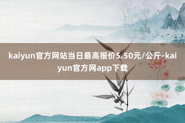 kaiyun官方网站当日最高报价5.50元/公斤-kaiyun官方网app下载