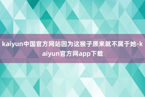 kaiyun中国官方网站因为这猴子原来就不属于她-kaiyun官方网app下载