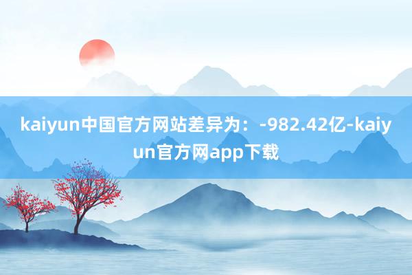 kaiyun中国官方网站差异为：-982.42亿-kaiyun官方网app下载