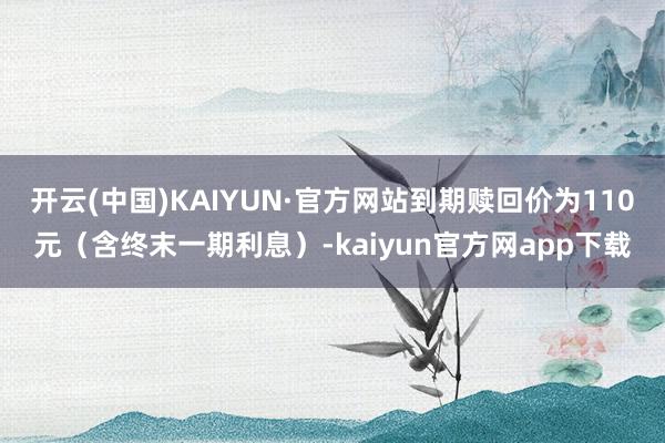 开云(中国)KAIYUN·官方网站到期赎回价为110元（含终末一期利息）-kaiyun官方网app下载