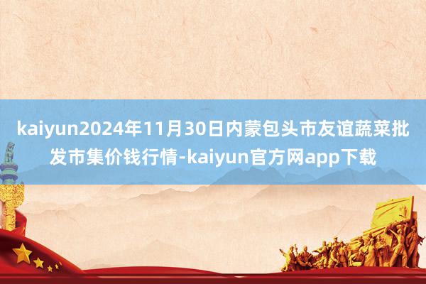 kaiyun2024年11月30日内蒙包头市友谊蔬菜批发市集价钱行情-kaiyun官方网app下载