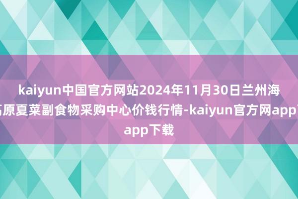 kaiyun中国官方网站2024年11月30日兰州海外高原夏菜副食物采购中心价钱行情-kaiyun官方网app下载