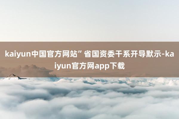 kaiyun中国官方网站”省国资委干系开导默示-kaiyun官方网app下载