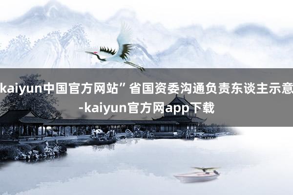 kaiyun中国官方网站”省国资委沟通负责东谈主示意-kaiyun官方网app下载