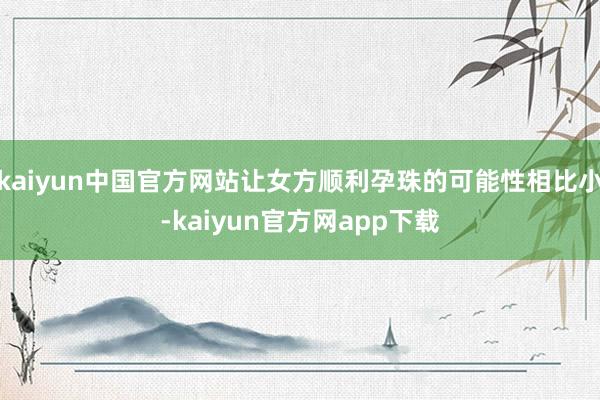 kaiyun中国官方网站让女方顺利孕珠的可能性相比小-kaiyun官方网app下载