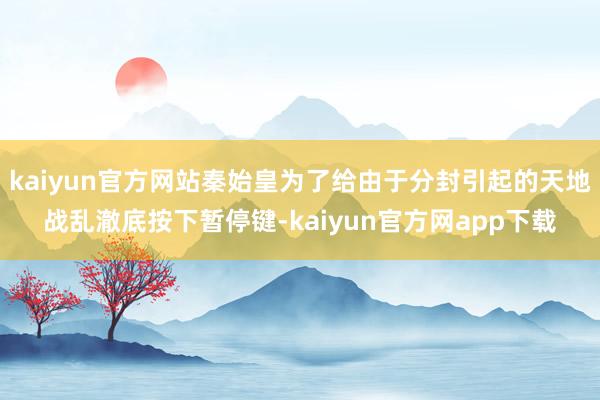 kaiyun官方网站秦始皇为了给由于分封引起的天地战乱澈底按下暂停键-kaiyun官方网app下载