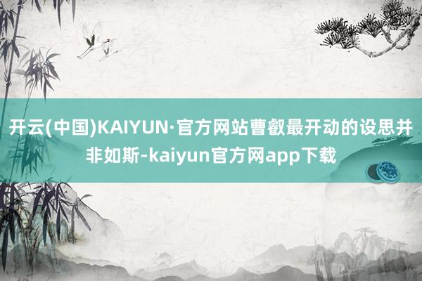 开云(中国)KAIYUN·官方网站曹叡最开动的设思并非如斯-kaiyun官方网app下载