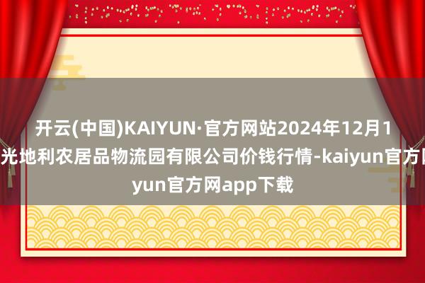 开云(中国)KAIYUN·官方网站2024年12月14日中国寿光地利农居品物流园有限公司价钱行情-kaiyun官方网app下载