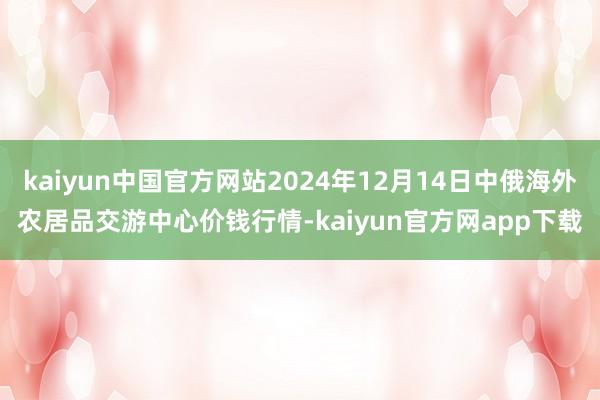 kaiyun中国官方网站2024年12月14日中俄海外农居品交游中心价钱行情-kaiyun官方网app下载
